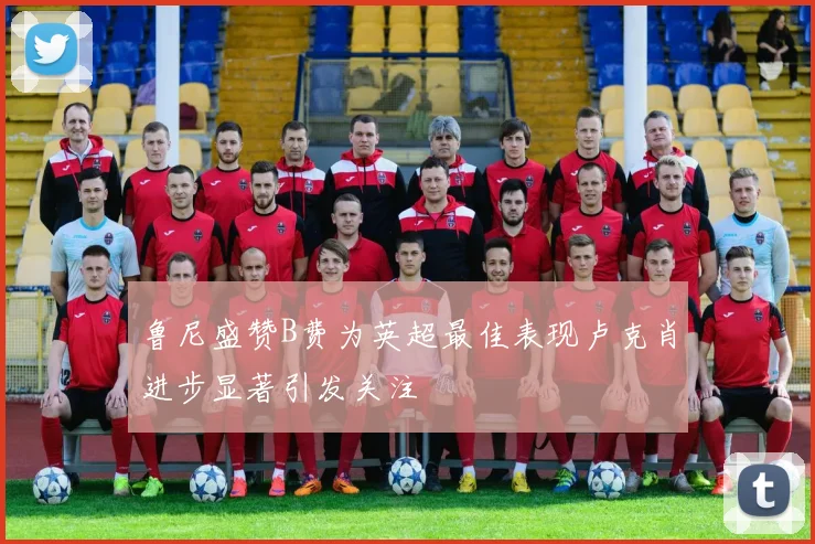 鲁尼盛赞B费为英超最佳表现卢克肖进步显著引发关注