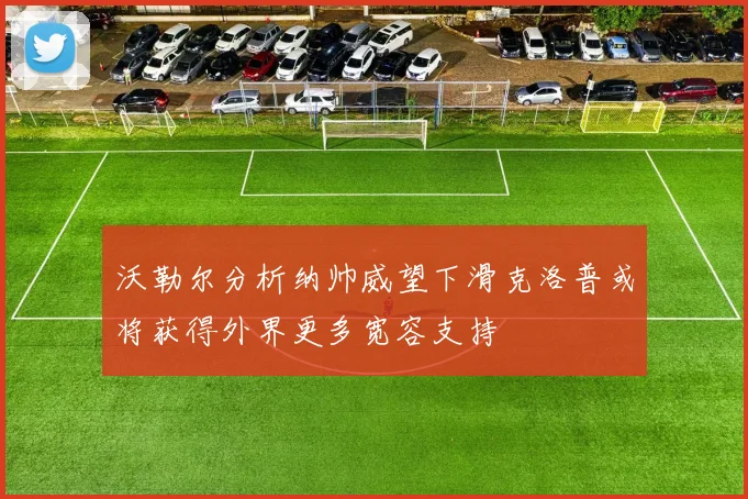 沃勒尔分析纳帅威望下滑克洛普或将获得外界更多宽容支持