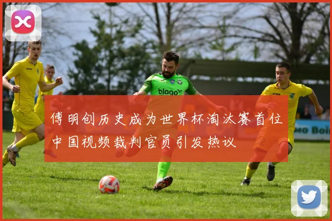 傅明创历史成为世界杯淘汰赛首位中国视频裁判官员引发热议