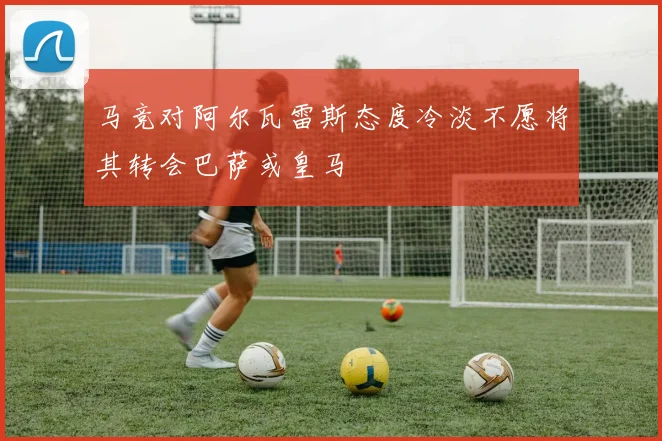 马竞对阿尔瓦雷斯态度冷淡不愿将其转会巴萨或皇马