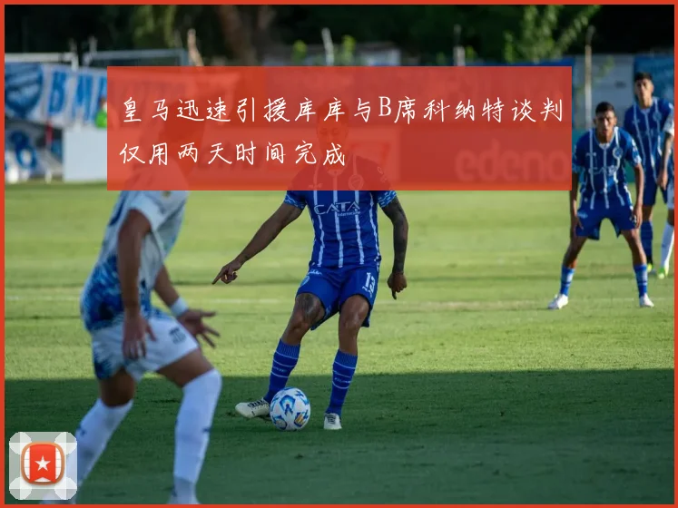 皇马迅速引援库库与B席科纳特谈判仅用两天时间完成