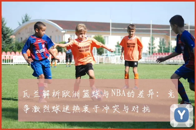 瓦兰解析欧洲篮球与NBA的差异：竞争激烈球迷热衷于冲突与对抗
