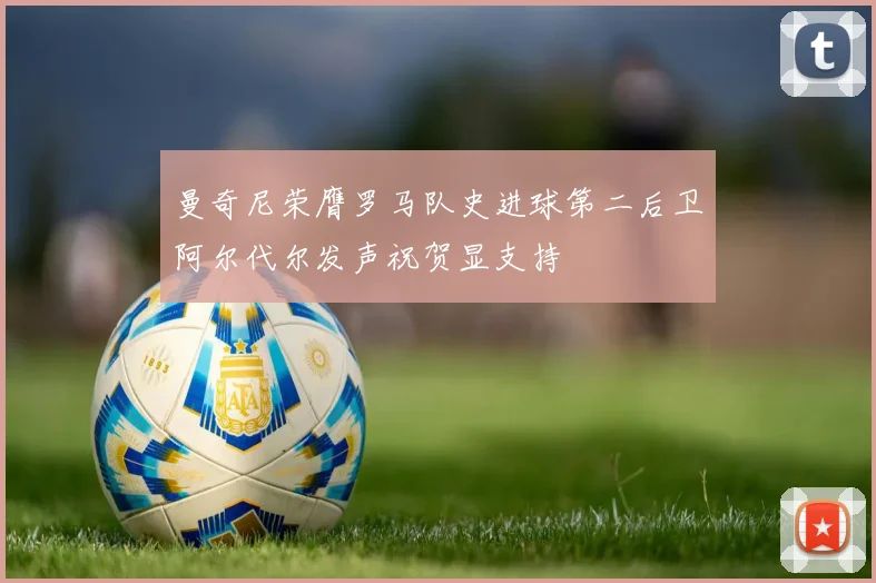 曼奇尼荣膺罗马队史进球第二后卫阿尔代尔发声祝贺显支持