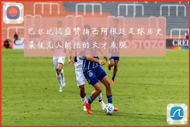 巴尔达诺盛赞梅西阿根廷足球历史最佳无人能挡的天才表现