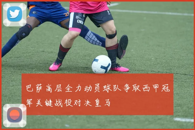巴萨高层全力动员球队争取西甲冠军关键战役对决皇马