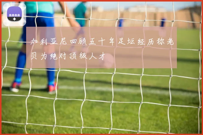 加利亚尼回顾五十年足坛经历称老贝为绝对顶级人才