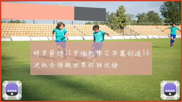 特罗萨德31岁依然锋芒毕露创造16次机会领跑世界杯助攻榜