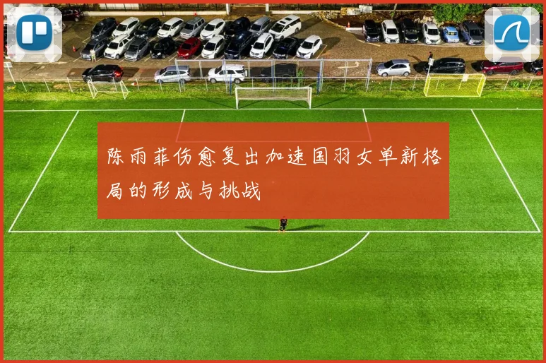 陈雨菲伤愈复出加速国羽女单新格局的形成与挑战
