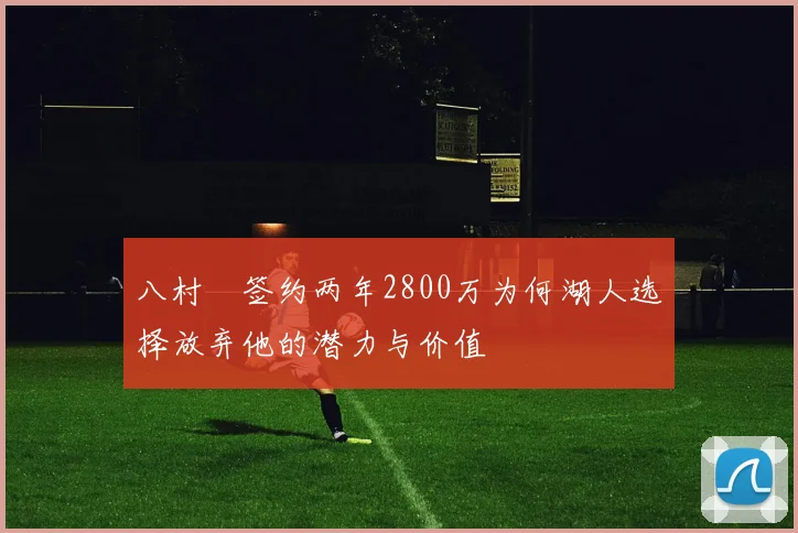 八村塁签约两年2800万为何湖人选择放弃他的潜力与价值