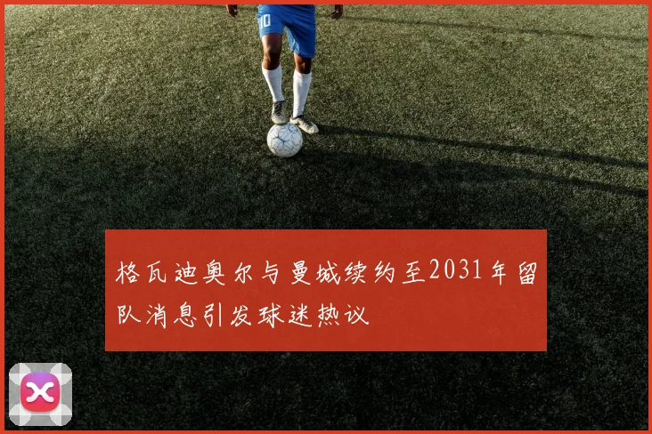 格瓦迪奥尔与曼城续约至2031年留队消息引发球迷热议