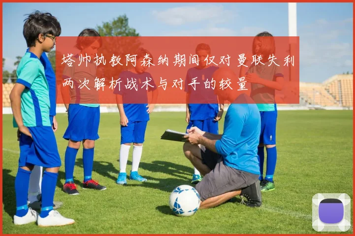 塔帅执教阿森纳期间仅对曼联失利两次解析战术与对手的较量