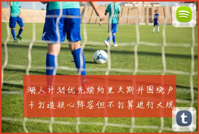 湖人计划优先续约里夫斯并围绕卢卡打造核心阵容但不打算进行大规模重建