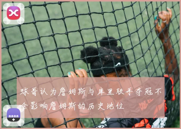 球哥认为詹姆斯与库里联手夺冠不会影响詹姆斯的历史地位