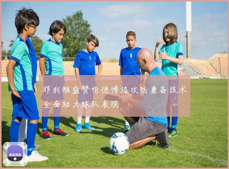 邓利维盛赞伦德博格攻防兼备技术全面助力球队表现