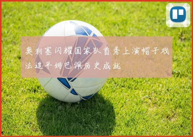 奥利塞闪耀国家队首秀上演帽子戏法追平姆巴佩历史成就
