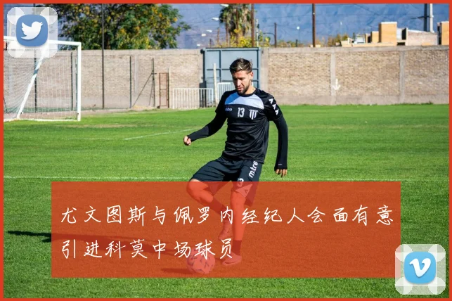 尤文图斯与佩罗内经纪人会面有意引进科莫中场球员