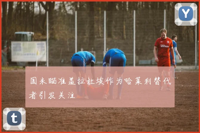 国米瞄准盖拉杜埃作为哈莱利替代者引发关注