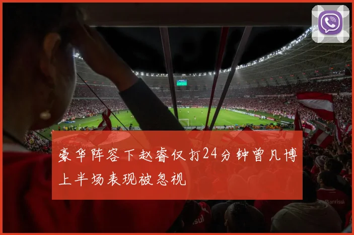 豪华阵容下赵睿仅打24分钟曾凡博上半场表现被忽视