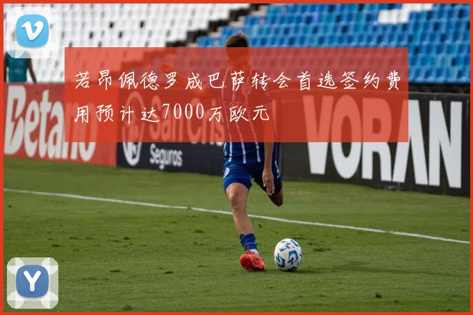 若昂佩德罗成巴萨转会首选签约费用预计达7000万欧元