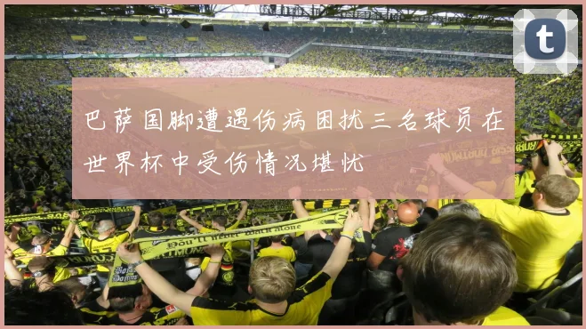 巴萨国脚遭遇伤病困扰三名球员在世界杯中受伤情况堪忧
