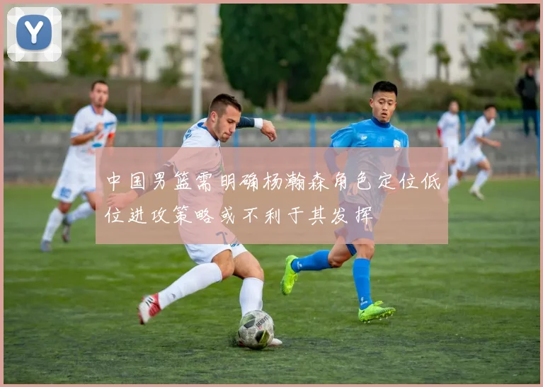 中国男篮需明确杨瀚森角色定位低位进攻策略或不利于其发挥