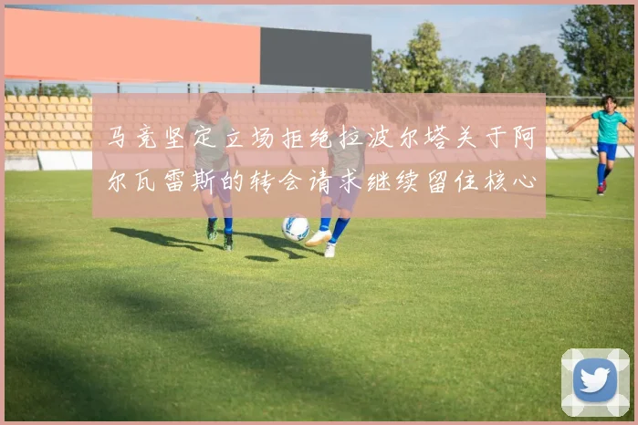 马竞坚定立场拒绝拉波尔塔关于阿尔瓦雷斯的转会请求继续留住核心球员