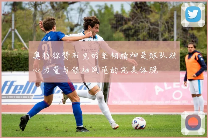 奥特称赞布克的坚韧精神是球队核心力量与领袖风范的完美体现