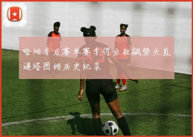 哈珀季后赛单赛季得分狂飙势头直逼塔图姆历史纪录