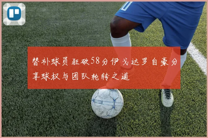 替补球员狂砍58分伊戈达罗自豪分享球权与团队轮转之道