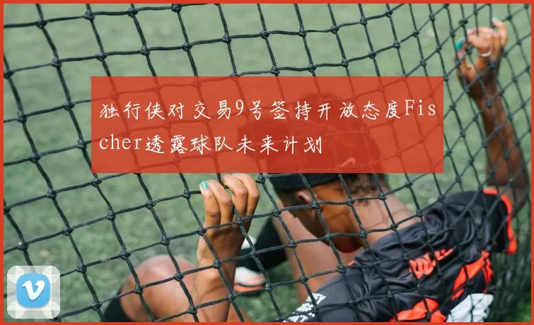独行侠对交易9号签持开放态度Fischer透露球队未来计划