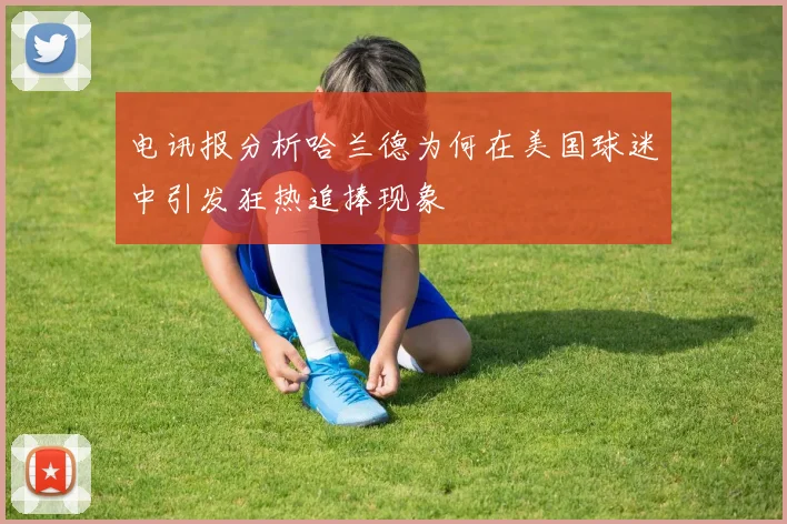 电讯报分析哈兰德为何在美国球迷中引发狂热追捧现象
