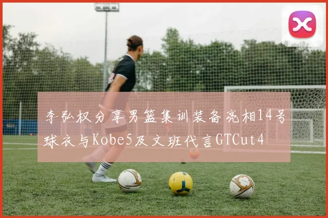 李弘权分享男篮集训装备亮相14号球衣与Kobe5及文班代言GTCut4